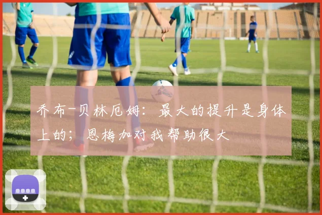 乔布-贝林厄姆：最大的提升是身体上的；恩梅加对我帮助很大