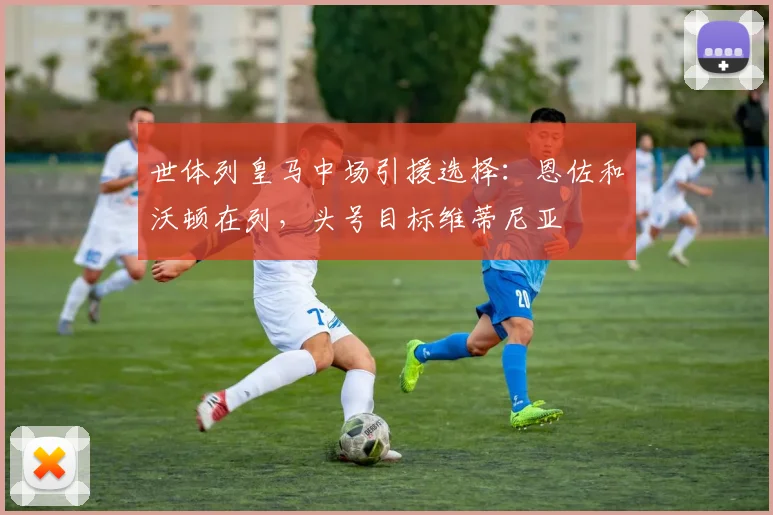 世体列皇马中场引援选择：恩佐和沃顿在列，头号目标维蒂尼亚