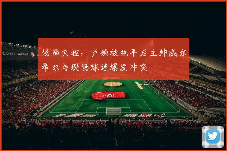 场面失控，卢顿被绝平后主帅威尔希尔与现场球迷爆发冲突