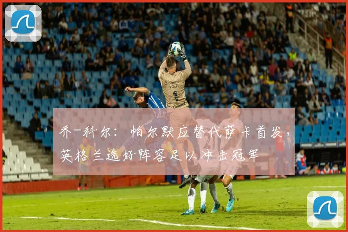 乔-科尔：帕尔默应替代萨卡首发，英格兰选好阵容足以冲击冠军