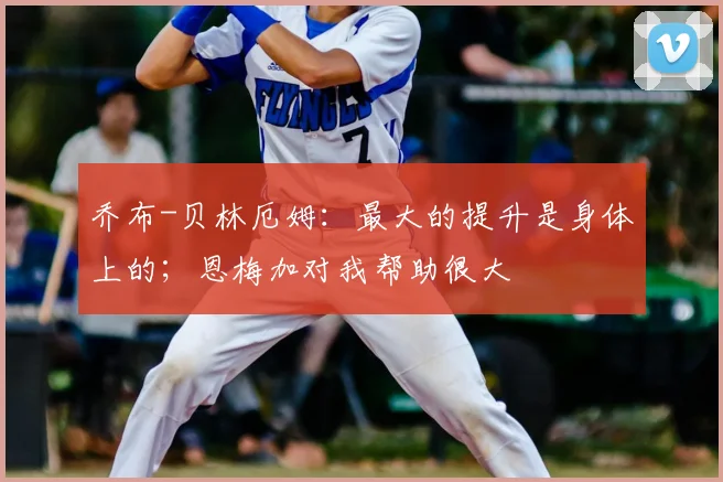 乔布-贝林厄姆：最大的提升是身体上的；恩梅加对我帮助很大