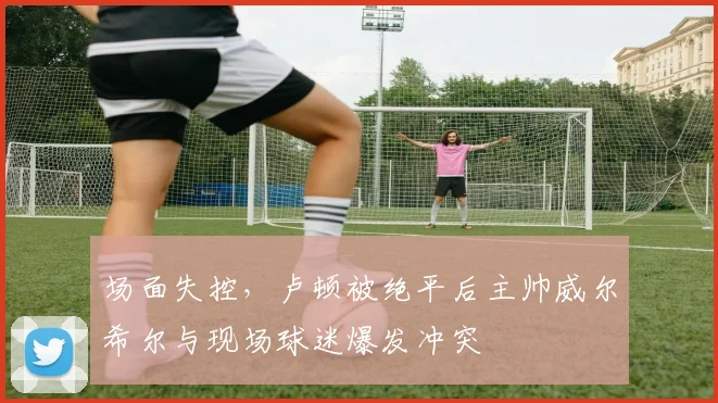 场面失控，卢顿被绝平后主帅威尔希尔与现场球迷爆发冲突